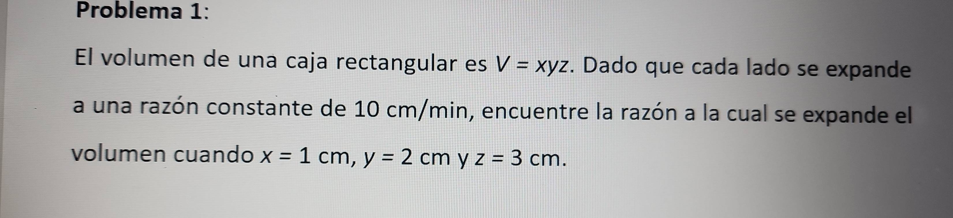 Problema 1:
El volumen de una caja rectangular es V=xyz. Dado que cada lado se expande
a una razón constante de 10 cm/min, encuentre la razón a la cual se expande el
volumen cuando x=1cm, y=2cm y z=3cm.