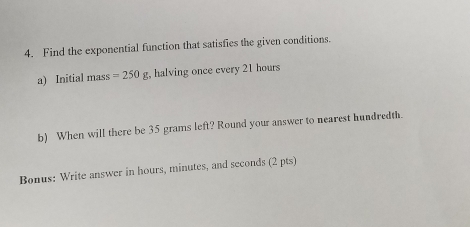 Find the exponential function that satisfies the given conditions. 
a) Initial mass =250g , halving once every 21 hours
b) When will there be 35 grams left? Round your answer to nearest hundredth. 
Bonus: Write answer in hours, minutes, and seconds (2 pts)