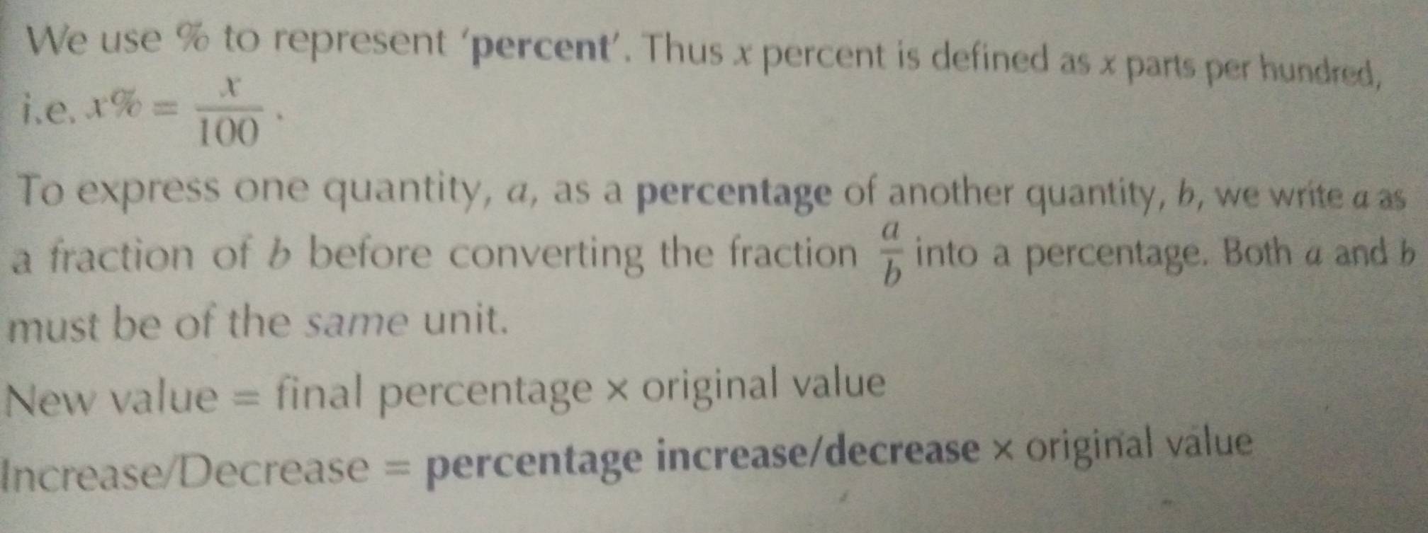 We use % to represent ‘percent’. Thus x percent is defined as x parts per hundred, 
i.e. x% = x/100 . 
To express one quantity, a, as a percentage of another quantity, b, we write a as 
a fraction of b before converting the fraction  a/b  into a percentage. Both a and b
must be of the same unit. 
New value = final percentage × original value 
Increase/Decrease = percentage increase/decrease × original válue