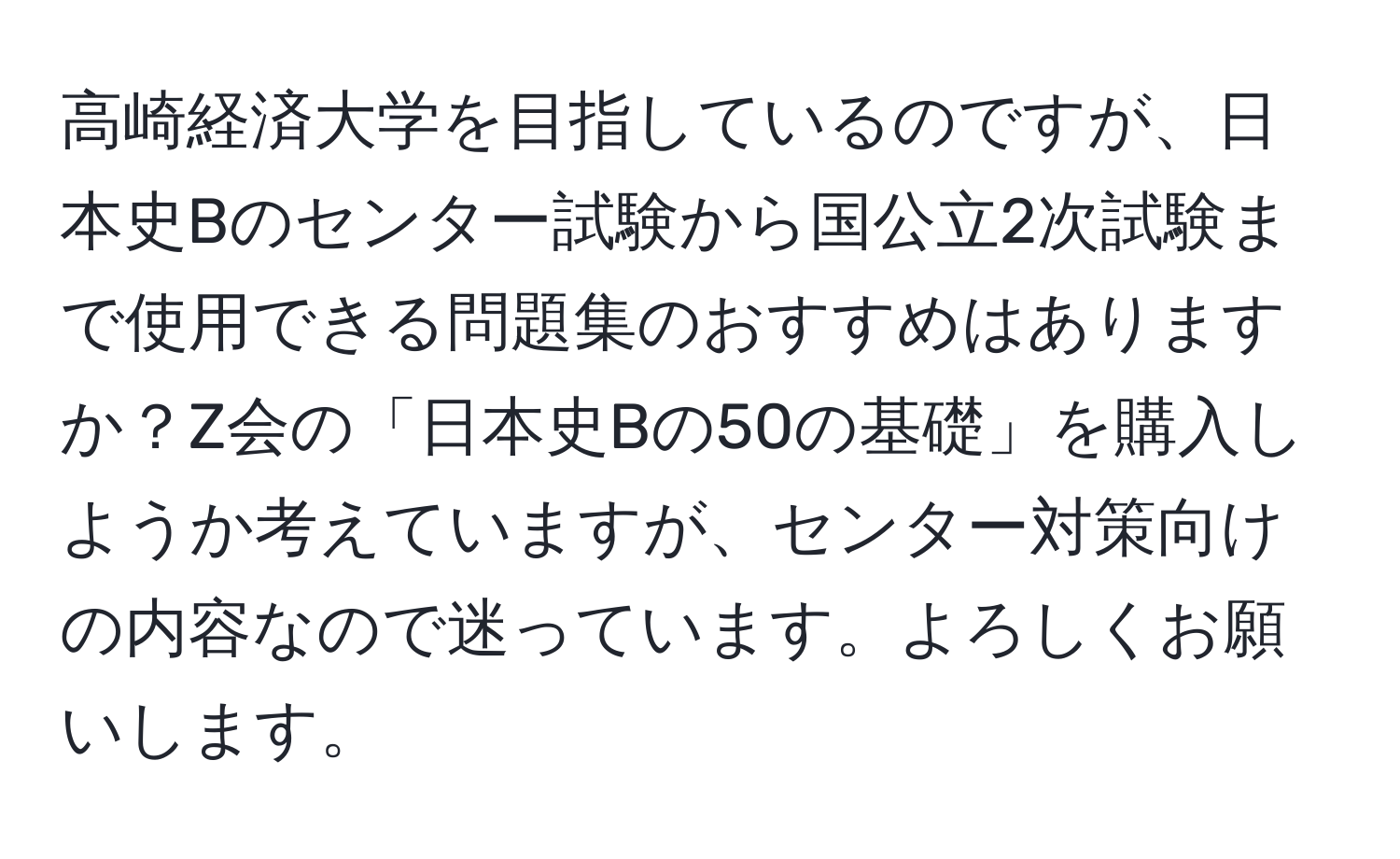 高崎経済大学を目指しているのですが、日本史Bのセンター試験から国公立2次試験まで使用できる問題集のおすすめはありますか？Z会の「日本史Bの50の基礎」を購入しようか考えていますが、センター対策向けの内容なので迷っています。よろしくお願いします。