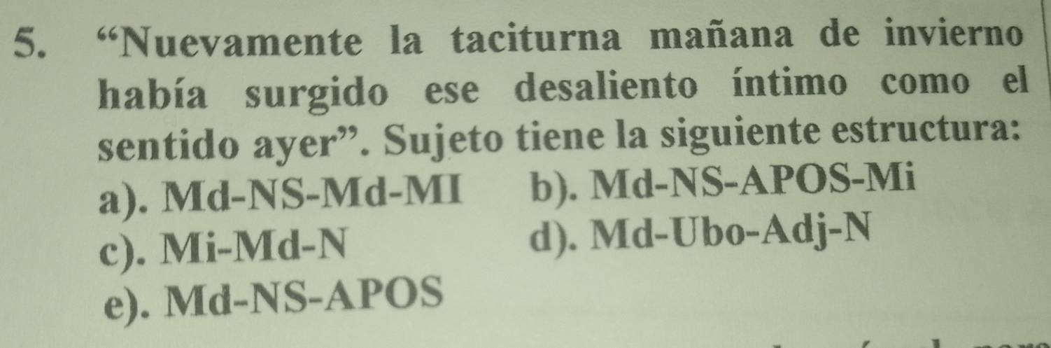 “Nuevamente la taciturna mañana de invierno
había surgido ese desaliento íntimo como el
sentido ayer”. Sujeto tiene la siguiente estructura:
a). Md-NS-Md-MI b). Md-NS-APOS-Mi
c). Mi-Md-N d). Md-Ubo-Adj-N
e). Md-NS-APOS