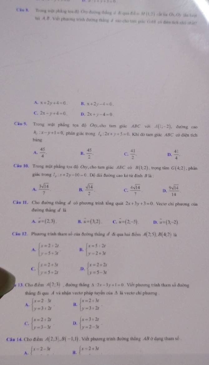 alpha bigcirc x+y+3=0
Cku 8. Trong mật phẳng tọa dộ Oxy dường thắng ư di qua diều M(1,2) cán fin Ox,O) lán hrot
tai A. B . Việt phương trình đường thắng d sao cho tam giac OAB có diện tích nho nhất?
A. x+2y+4=0. B. x+2y-4=0.
C. 2x-y+4=0. D. 2x+y-4=0.
Câu 9. Trong mặt phẳng tọa độ Oxy,cho tam giác ABC với A(1;-2) , đường cao
h_c:x-y+1=0 ,  phân giác trong l_x:2x+y+5=0. Khi đỏ tam giác ABC có diện tích
bàng
A.  45/4 . B.  45/2 . C.  41/2 . p.  41/4 .
Câu 10. Trong mặt phăng tọa độ Oxy, cho tam giác ABC có B(1:2) trọng tâm G(4:2) , phân
giác trong _x:x+2y-10 Độ dài đường cao kê từ đinh B là :
A.  3sqrt(14)/7 . B.  sqrt(14)/2 . C.  4sqrt(14)/7 . D.  9sqrt(14)/14 .
Câu II. Cho đường thắng đ có phương trình tổng quát 2x+3y+3=0.  Vecto chỉ phương của
đường thắng d là
A. overline u=(2,3). B. overline u=(3,2). C. vector u=(2;-3). D. overline u=(3;-2)
Câu 12. Phương trình tham số của đường thắng ơ đi qua hai điểm A(2;5);B(4;2) là
A. beginarrayl x=2+2t y=5+3tendarray. B. beginarrayl x=5+2t y=2+3tendarray.
C. beginarrayl x=2+3t y=5+2tendarray. D. beginarrayl x=2+2i y=5-3iendarray.
13. Cho điểm A(2;3) , đuờng thǎng △ :2x-3y+1=0 Viết phương trình tham số đường
thẳng đi qua A và nhận vectơ pháp tuyển của Δ là vectơ chỉ phương .
A. beginarrayl x=2-3t y=3+2tendarray. B. beginarrayl x=2+3t y=3+2tendarray. .
C. beginarrayl x=2+2t y=3-3tendarray. D. beginarrayl x=3+2t y=2-3tendarray. .
Câu 14. Cho điểm A(2;3),B(-1;1). Viết phương trình đường thắng AB ở dạng tham số .
A. beginarrayl x=2-3t ... B.  x=2+3t