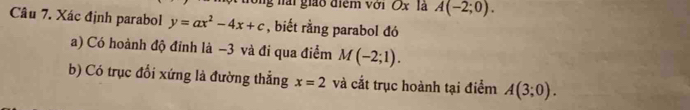 nải giáo điểm với Ox là A(-2;0). 
Câu 7. Xác định parabol y=ax^2-4x+c , biết rằng parabol đó 
a) Có hoành độ đỉnh là −3 và đi qua điểm M(-2;1). 
b) Có trục đổi xứng là đường thẳng x=2 và cắt trục hoành tại điểm A(3;0).