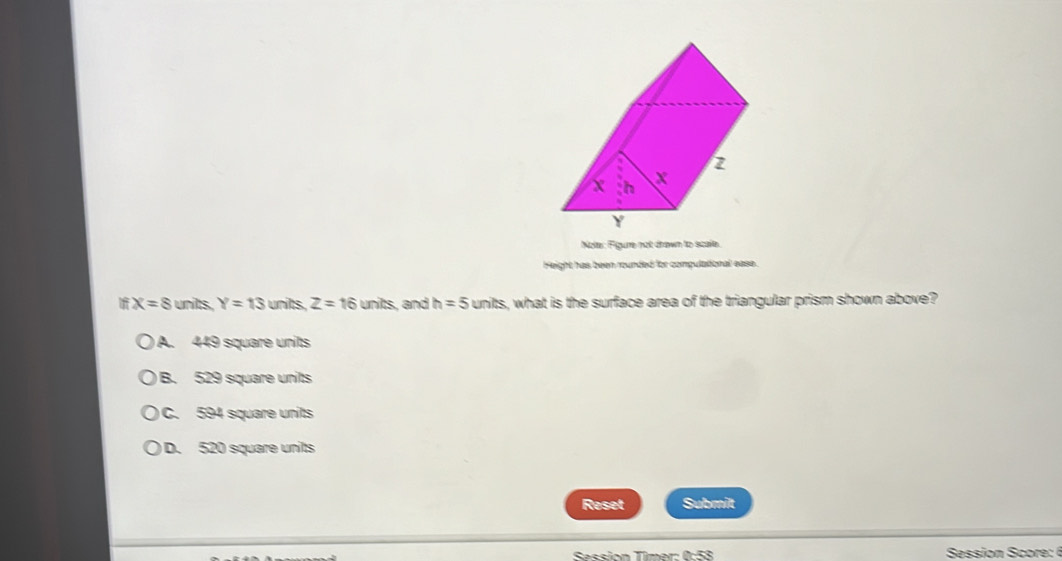 Nola: Figure not drawn to scale.
Height has been rounded for compulational ease.
x=8 units. Y=13 units, Z=16units , and h=5units s, what is the surface area of the triangular prism shown above?
A. 449 square units
B. 529 square units
C. 594 square units
D. 520 square units
Reset Submit
Session Tîmer: 0:58 Session core