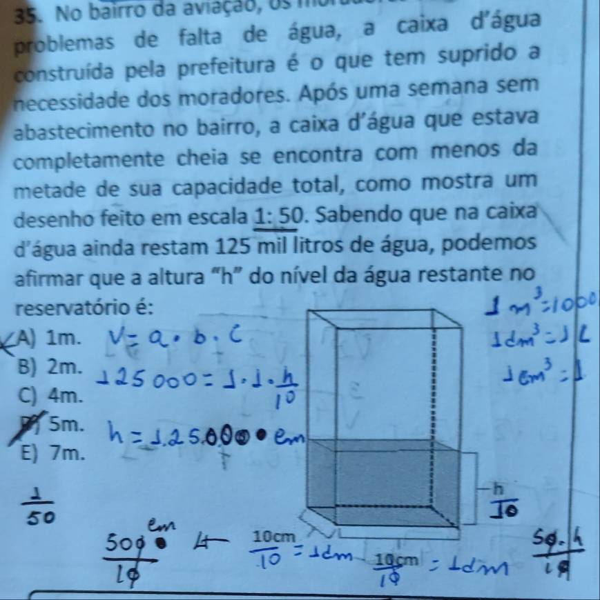 No bairro da aviação, os mor
problemas de falta de água, a caixa d'água
construída pela prefeitura é o que tem suprido a
necessidade dos moradores. Após uma semana sem
abastecimento no bairro, a caixa d'água que estava
completamente cheia se encontra com menos da
metade de sua capacidade total, como mostra um
desenho feito em escala 1:50. Sabendo que na caixa
d'água ainda restam 125 mil litros de água, podemos
afirmar que a altura "h ” do nível da água restante no
reservatório é:
A) 1m.
B) 2m.
C) 4m.
5m.
E) 7m.
10cm