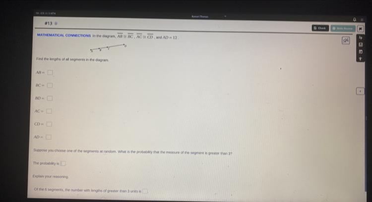 5 100 15 574 Kwani Thervn 
#13 
G Chaok 
MATHEMATICAL CONNECTIONS In the diagram. overline AB≌ overline BC, overline AC o overline CD , and AD=12. 
。 
a 
Find the lengths of all segments in the diagram.
AB=□
BC=□
BD=□
AC=□
CD=□
AD=□
Suppose you choose one of the segments at random. What is the probability that the measure of the segment is greater than 3? 
The probability is □ 
Explain your reasoning 
Of the 6 segments, the number with lengths of greater than 3 units is □ 