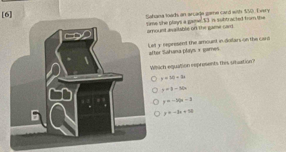 [6]Sahana loads an arcade game card with $50. Every
she plays a game. $3 is subtracted from the
unt available on the game card
y represent the amount in dollars on the card
er Sahana playsx games
hich equation represents this situation?
y=50+3x
y=3-50x
y=-50x-3
y=-3x+50