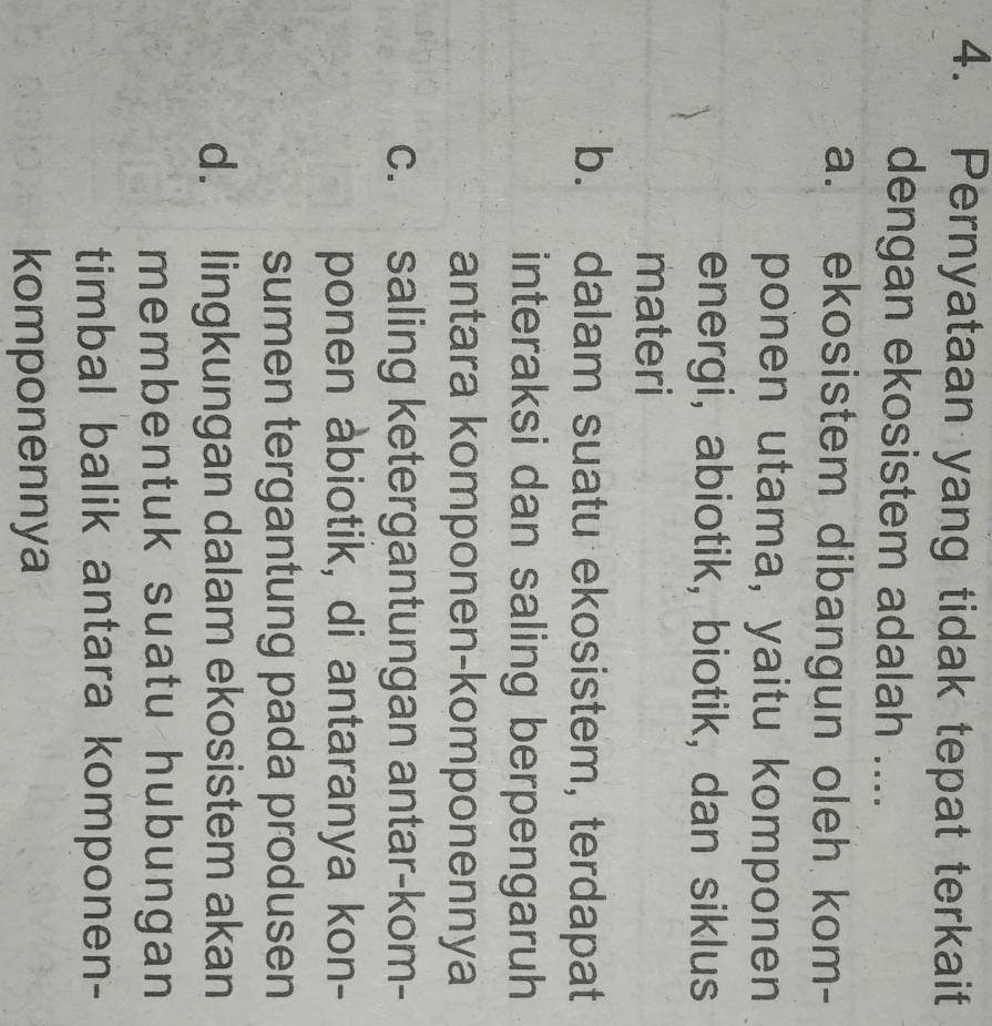 Pernyataan yang tidak tepat terkait
dengan ekosistem adalah ....
a. ekosistem dibangun oleh kom-
ponen utama, yaitu komponen
energi, abiotik, biotik, dan siklus
materi
b. dalam suatu ekosistem, terdapat
interaksi dan saling berpengaruh
antara komponen-komponennya
c. saling ketergantungan antar-kom-
ponen abiotik, di antaranya kon-
sumen tergantung pada produsen
d. lingkungan dalam ekosistem akan
membentuk suatu hubungan
timbal balik antara komponen-
komponennya