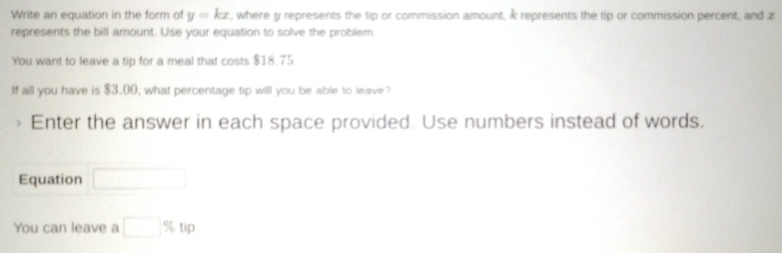 Write an equation in the form of y=kx , where y represents the tip or commission amount, À represents the tip or commission percent, and z
represents the bill amount. Use your equation to solve the problem. 
You want to leave a tip for a meal that costs $18.75
If all you have is $3.00, what percentage tip will you be able to leave? 
> Enter the answer in each space provided. Use numbers instead of words. 
Equation □ 
You can leave a □ % tip