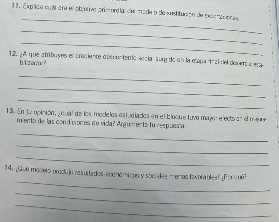 Explica cuál era el objetivo primordial del modelo de sustitución de exportaciones. 
_ 
_ 
_ 
12. ¿A qué atribuyes el creciente descontento social surgido en la etapa final del desarrollo esta- 
bilizador? 
_ 
_ 
_ 
13. En tu opinión, ¿cuál de los modelos estudiados en el bloque tuvo mayor efecto en el mejora- 
miento de las condiciones de vida? Argumenta tu respuesta. 
_ 
_ 
_ 
_ 
14. ¿Qué modelo produjo resultados económicos y sociales menos favorables? ¿Por qué? 
_ 
_