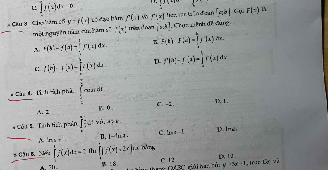 C. ∈tlimits _a^(af(x)dx=0. 
D. 1(x. Gọi là
B Câu 3. Cho hàm số y=f(x) có đạo hàm f'(x) và f'(x) liên tục trên đoạn [a;b] F(x)
một nguyên hàm của hàm số f(x) trên đoạn [a;b] Chọn mệnh đề đúng.
A. f(b)-f(a)=∈tlimits _a^bf'(x)dx.
B. F(b)-F(a)=∈tlimits _a^bf'(x)dx.
C. f(b)-f(a)=∈tlimits F(x)dx.
D. f'(b)-f'(a)=∈tlimits _a^bf'(x)dx. 
D Câu 4. Tính tích phân beginarray)r c  x/2  cost dt .
C. -2.
D. 1.
A. 2. B. 0.
* Câu 5. Tính tích phân ∈tlimits _e^(afrac 1)tdt với a>e.
D. lna.
A. ln a+1. B. 1-lna. C. ln a^(-1). 
Câu 6. Nếu ∈tlimits _1^3f(x)dx=2 thì ∈tlimits _1^3[f(x)+2x]dx bằng
C. 12. D. 10 .
th n g OABC giới hạn bởi y=3x+1 , trục Ox và
A. 20. B. 18.