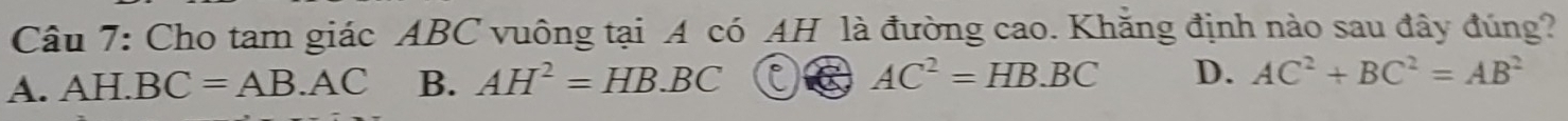 Cho tam giác ABC vuông tại A có AH là đường cao. Khẳng định nào sau đây đúng?
A. AH.BC=AB.AC B. AH^2=HB.BC AC^2=HB· BC D. AC^2+BC^2=AB^2