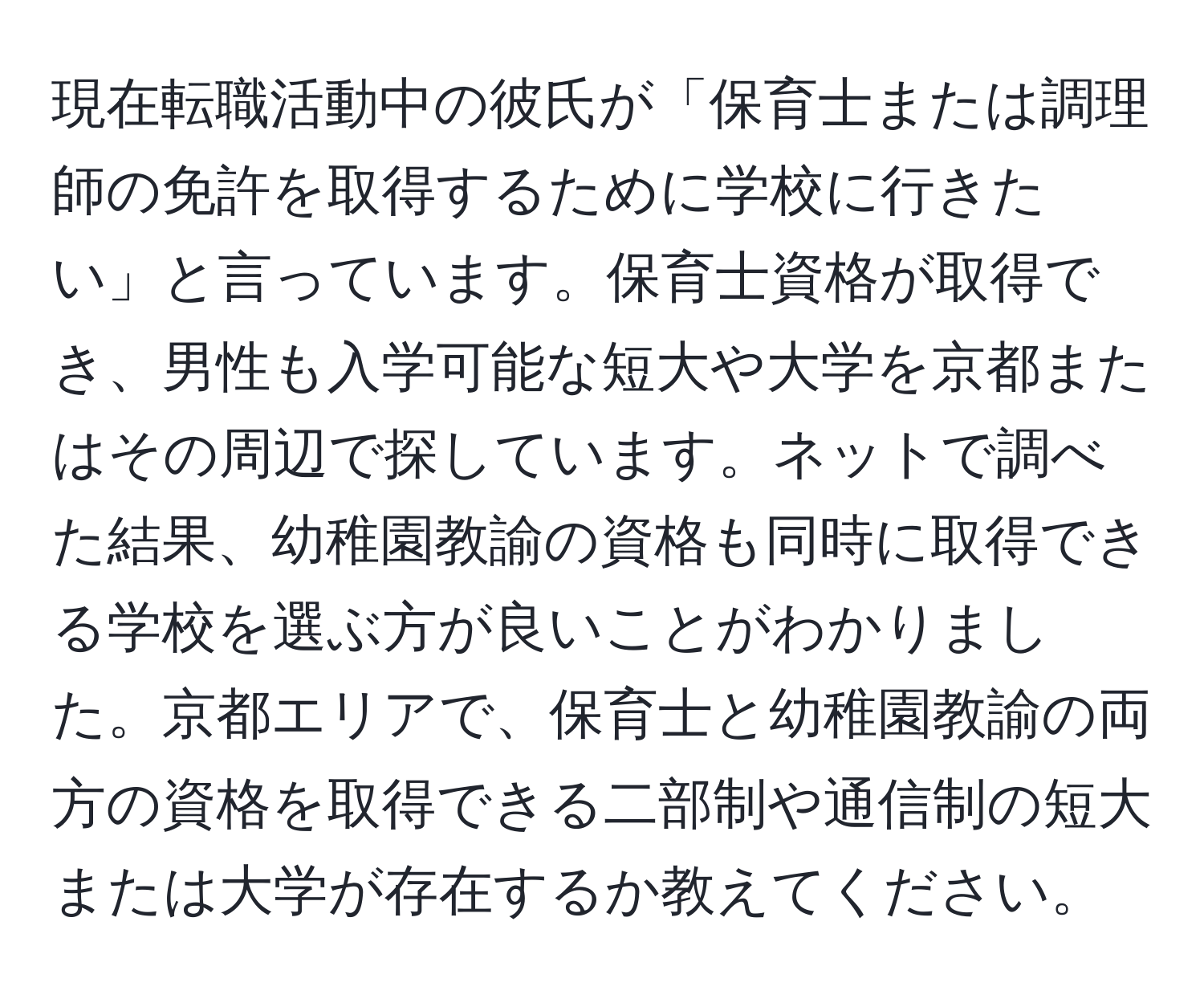 現在転職活動中の彼氏が「保育士または調理師の免許を取得するために学校に行きたい」と言っています。保育士資格が取得でき、男性も入学可能な短大や大学を京都またはその周辺で探しています。ネットで調べた結果、幼稚園教諭の資格も同時に取得できる学校を選ぶ方が良いことがわかりました。京都エリアで、保育士と幼稚園教諭の両方の資格を取得できる二部制や通信制の短大または大学が存在するか教えてください。