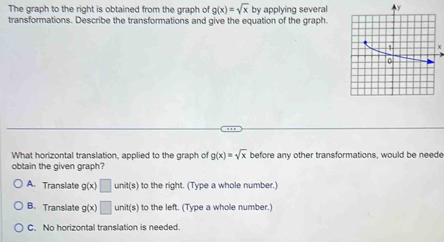 The graph to the right is obtained from the graph of g(x)=sqrt(x) by applying several
transformations. Describe the transformations and give the equation of the graph.
x
What horizontal translation, applied to the graph of g(x)=sqrt(x) before any other transformations, would be neede
obtain the given graph?
A. Translate g(x)□ unit(s) to the right. (Type a whole number.)
B. Translate g(x)□ unit(s) to the left. (Type a whole number.)
C. No horizontal translation is needed.