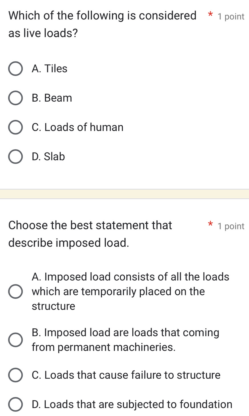 Which of the following is considered * 1 point
as live loads?
A. Tiles
B. Beam
C. Loads of human
D. Slab
Choose the best statement that * 1 point
describe imposed load.
A. Imposed load consists of all the loads
which are temporarily placed on the
structure
B. Imposed load are loads that coming
from permanent machineries.
C. Loads that cause failure to structure
D. Loads that are subjected to foundation