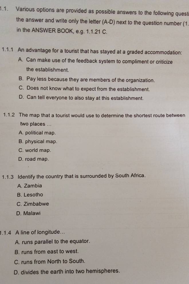 Various options are provided as possible answers to the following quest
the answer and write only the letter (A-D) next to the question number (1.
in the ANSWER BOOK, e.g. 1.1.21 C.
1.1.1 An advantage for a tourist that has stayed at a graded accommodation:
A. Can make use of the feedback system to compliment or criticize
the establishment.
B. Pay less because they are members of the organization.
C. Does not know what to expect from the establishment.
D. Can tell everyone to also stay at this establishment.
1.1.2 The map that a tourist would use to determine the shortest route between
two places ...
A. political map.
B. physical map.
C. world map.
D. road map.
1.1.3 Identify the country that is surrounded by South Africa.
A. Zambia
B. Lesotho
C. Zimbabwe
D. Malawi
1.1.4 A line of longitude...
A. runs parallel to the equator.
B. runs from east to west.
C. runs from North to South.
D. divides the earth into two hemispheres.