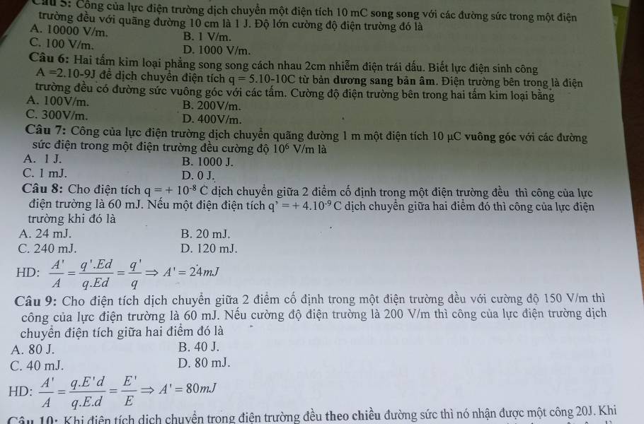 Cầu 5: Cộng của lực điện trường dịch chuyền một điện tích 10 mC song song với các đường sức trong một điện
trường đều với quãng đường 10 cm là 1 J. Độ lớn cường độ điện trường đó là
A. 10000 V/m. B. 1 V/m.
C. 100 V/m.
D. 1000 V/m.
Câu 6: Hai tấm kim loại phẳng song song cách nhau 2cm nhiễm điện trái dấu. Biết lực điện sinh công
A=2.10-9J để dịch chuyển điện tích q=5.10-10C từ bản dương sang bản âm. Điện trường bên trong là điện
trường đều có đường sức vuông góc với các tấm. Cường độ điện trường bên trong hai tấm kim loại bằng
A. 100V/m. B. 200V/m.
C. 300V/m. D. 400V/m.
Câu 7: Công của lực điện trường dịch chuyển quãng đường 1 m một điện tích 10 μC vuông góc với các đường
sức điện trong một điện trường đều cường độ 10^6 V/m là
A. 1 J. B. 1000 J.
C. 1 mJ. D. 0 J.
Câu 8: Cho điện tích q=+10^(-8)C dịch chuyển giữa 2 điểm cố định trong một điện trường đều thì công của lực
điện trường là 60 mJ. Nếu một điện điện tích q^,=+4.10^(-9)C dịch chuyển giữa hai điểm đó thì công của lực điện
trường khi đó là
A. 24 mJ. B. 20 mJ.
C. 240 mJ. D. 120 mJ.
HD:  A'/A = (q'.Ed)/q.Ed = q'/q Rightarrow A'=24mJ
Câu 9: Cho điện tích dịch chuyển giữa 2 điểm cố định trong một điện trường đều với cường độ 150 V/m thì
công của lực điện trường là 60 mJ. Nếu cường độ điện trường là 200 V/m thì công của lực điện trường dịch
chuyền điện tích giữa hai điểm đó là
A. 80 J. B. 40 J.
C. 40 mJ. D. 80 mJ.
HD:  A'/A = (q.E'd)/q.E.d = E'/E Rightarrow A'=80mJ
Câu 10: Khi điện tích dịch chuyển trong điện trường đều theo chiều đường sức thì nó nhận được một công 20J. Khi