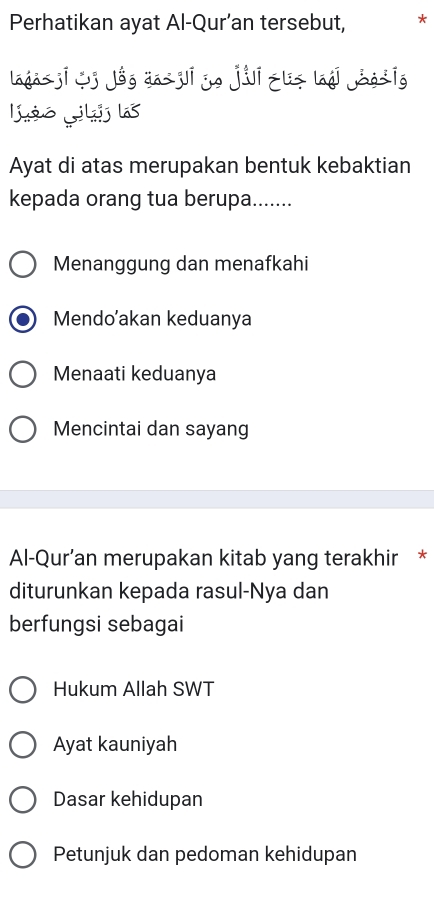 Perhatikan ayat Al-Qur’an tersebut, *
laga ji j jóg da ji yo jii zliz láái jàg īg
lio Lkilas
Ayat di atas merupakan bentuk kebaktian
kepada orang tua berupa.......
Menanggung dan menafkahi
Mendo’akan keduanya
Menaati keduanya
Mencintai dan sayang
Al-Qur’an merupakan kitab yang terakhir *
diturunkan kepada rasul-Nya dan
berfungsi sebagai
Hukum Allah SWT
Ayat kauniyah
Dasar kehidupan
Petunjuk dan pedoman kehidupan