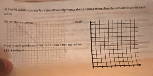 Sierra wants to train for a marathon. Right now she can run 4 miles. She plans to add ½ a mile eash
week
Write the equation 
Graph it. 
How many weeks until Sierra can run a half marathon 
(13.1 miles)?