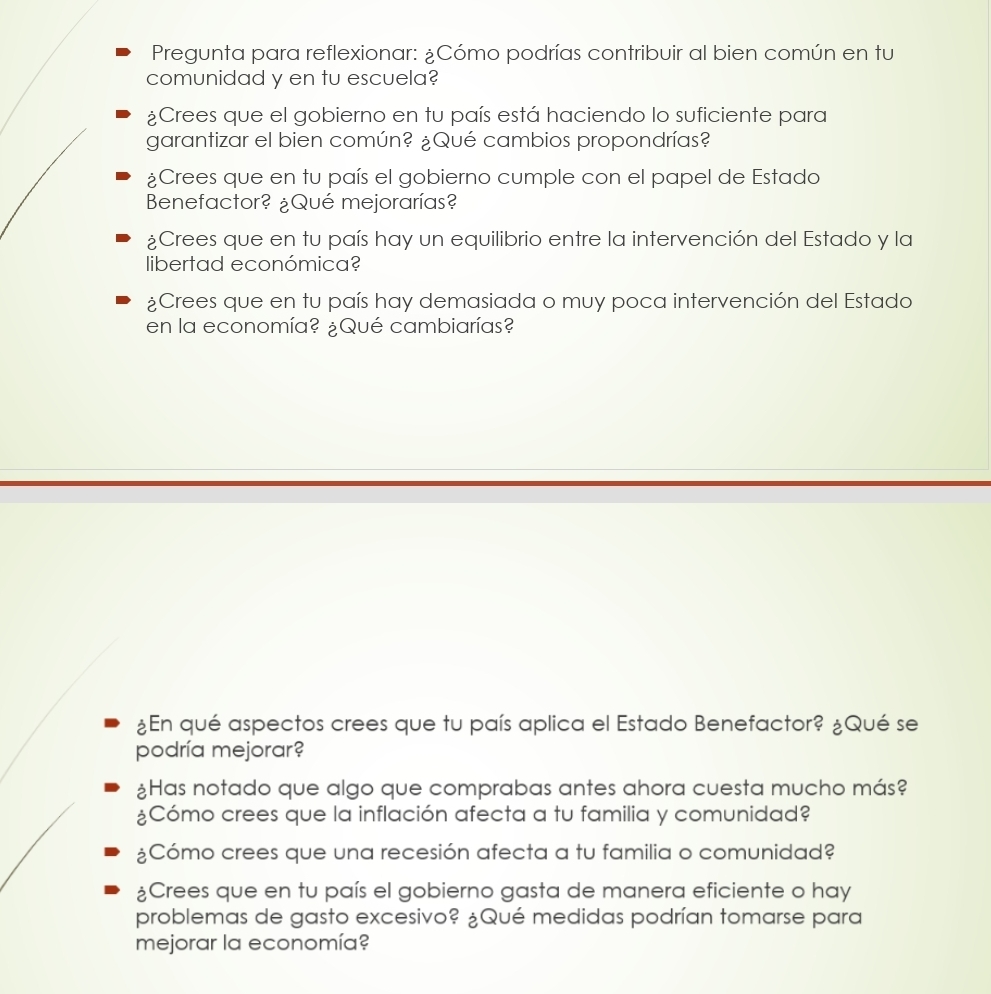 Pregunta para reflexionar: ¿Cómo podrías contribuir al bien común en tu 
comunidad y en tu escuela? 
¿Crees que el gobierno en tu país está haciendo lo suficiente para 
garantizar el bien común? ¿Qué cambios propondrías? 
¿Crees que en tu país el gobierno cumple con el papel de Estado 
Benefactor? ¿Qué mejorarías? 
¿Crees que en tu país hay un equilibrio entre la intervención del Estado y la 
libertad económica? 
¿Crees que en tu país hay demasiada o muy poca intervención del Estado 
en la economía? ¿Qué cambiarías? 
¿En qué aspectos crees que tu país aplica el Estado Benefactor? ¿Qué se 
podría mejorar? 
¿Has notado que algo que comprabas antes ahora cuesta mucho más? 
¿Cómo crees que la inflación afecta a tu familia y comunidad? 
¿Cómo crees que una recesión afecta a tu familia o comunidad? 
¿Crees que en tu país el gobierno gasta de manera eficiente o hay 
problemas de gasto excesivo? ¿Qué medidas podrían tomarse para 
mejorar la economía?