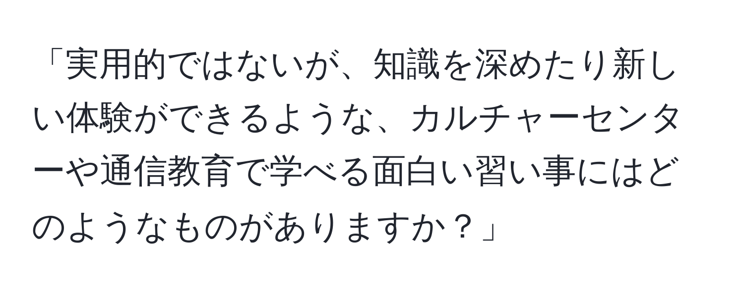 「実用的ではないが、知識を深めたり新しい体験ができるような、カルチャーセンターや通信教育で学べる面白い習い事にはどのようなものがありますか？」