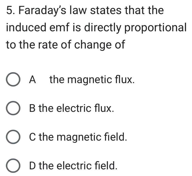 Faraday's law states that the
induced emf is directly proportional
to the rate of change of
A the magnetic flux.
B the electric flux.
C the magnetic field.
D the electric field.