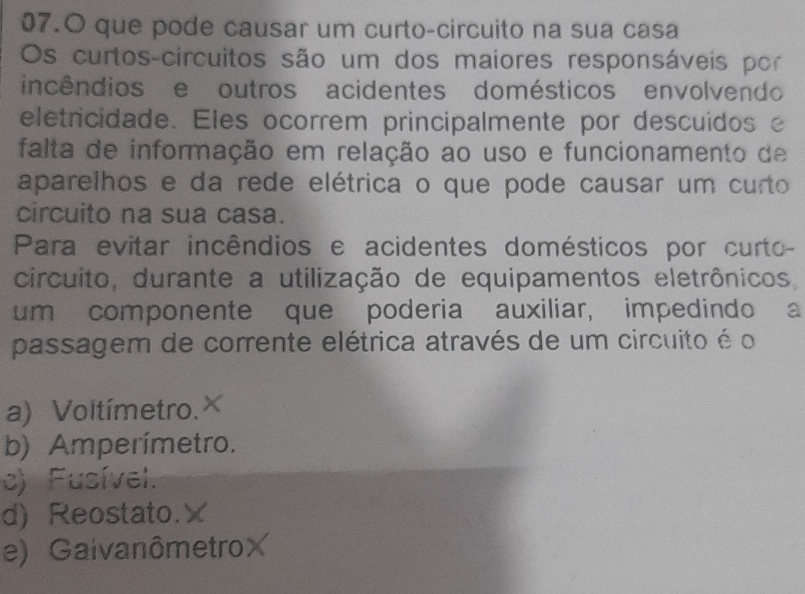 que pode causar um curto-circuito na sua casa
Os curtos-circuitos são um dos maiores responsáveis por
incêndios e outros acidentes domésticos envolvendo
eletricidade. Eles ocorrem principalmente por descuídos e
falta de informação em relação ao uso e funcionamento de
aparelhos e da rede elétrica o que pode causar um curto
circuito na sua casa.
Para evitar incêndios e acidentes domésticos por curto-
circuito, durante a utilização de equipamentos eletrônicos,
um componente que poderia auxiliar, impedindo a
passagem de corrente elétrica através de um circuito é o
a) Voltímetro. ^
b) Amperímetro.
c) Fusível.
d) Reostato.×
e) GaivanômetroX