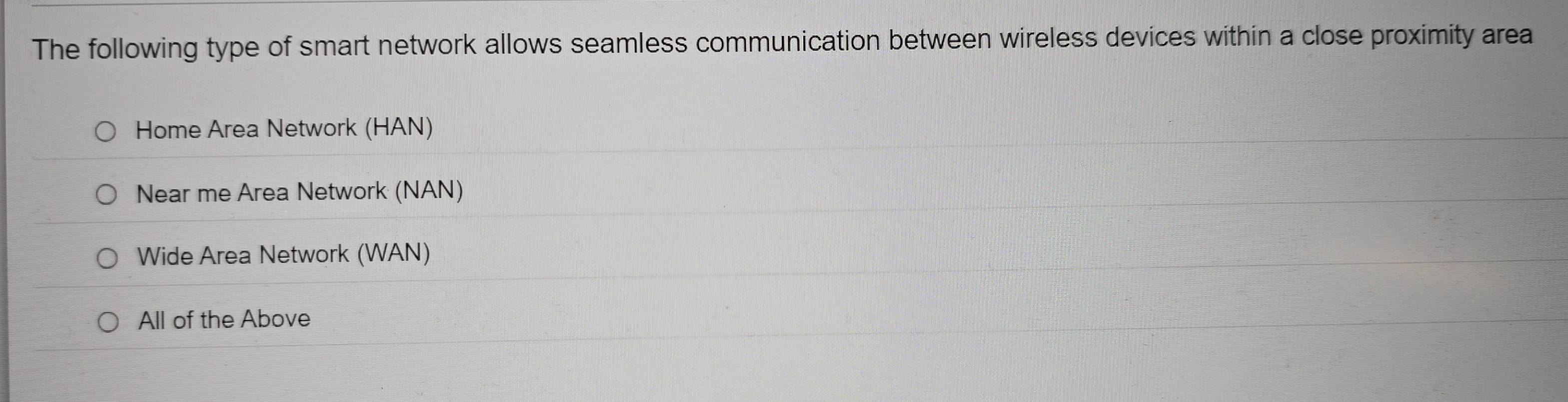 The following type of smart network allows seamless communication between wireless devices within a close proximity area
Home Area Network (HAN)
Near me Area Network (NAN)
Wide Area Network (WAN)
All of the Above