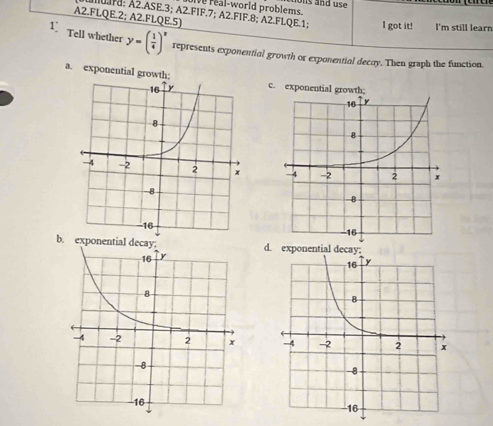 tions and use
e real-world problems.
Auara; A2.ASE. 3; A2.FIF. 7; A2.FIF. 8; A2.FLQE.1;
A2.FLQE.2; A2.FLQE.5)
I got it! I'm still learn
Tell whether y=( 1/4 )^x represents exponential growth or exponential decay. Then graph the function.
a. exponential growth;
c. exponential growth;

bd