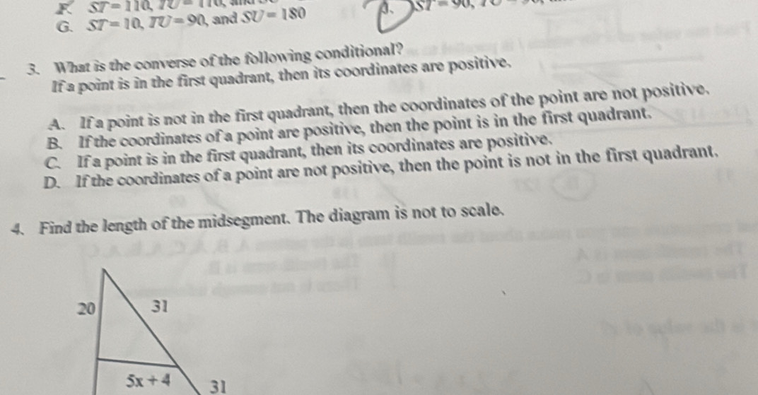 F ST=110,10-110,
G. ST=10,TU=90 , and SU=180 3、 ST=90,10
_
3. What is the converse of the following conditional?
If a point is in the first quadrant, then its coordinates are positive.
A. If a point is not in the first quadrant, then the coordinates of the point are not positive.
B. If the coordinates of a point are positive, then the point is in the first quadrant.
C. If a point is in the first quadrant, then its coordinates are positive.
D. If the coordinates of a point are not positive, then the point is not in the first quadrant.
4. Find the length of the midsegment. The diagram is not to scale.