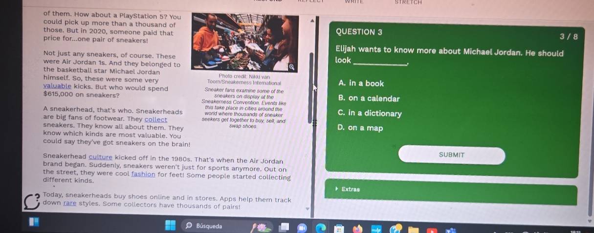 of them. How about a PlayStation 5? You
could pick up more than a thousand of
those. But in 2020, someone paid thatQUESTION 3
3 / 8
price for...one pair of sneakers!Elijah wants to know more about Michael Jordan. He should
Not just any sneakers, of course. These
were Air Jordan 1s. And they belonged to look_
the basketball star Michael Jordan Photo credit: Nikki van
himself. So, these were some very Toom/Sneakerness International A. in a book
valuable kicks. But who would spend Sneaker fans examine some of the
sneakers on display at the B. on a calendar
$615,000 on sneakers? Sneakerness Convention. Events like
this take place in cities around the 
A sneakerhead, that's who. Sneakerheads world where thousands of sneaker C. in a dictionary
are big fans of footwear. They collect seekers get together to buy, sell, and
sneakers. They know all about them. They swap shoes. D. on a map
know which kinds are most valuable. You
could say they've got sneakers on the brain!
SUBMIT
Sneakerhead culture kicked off in the 1980s. That's when the Air Jordan
brand began. Suddenly, sneakers weren't just for sports anymore. Out on
the street, they were cool fashion for feet! Some people started collecting
different kinds. ▶ Extras
Today, sneakerheads buy shoes online and in stores. Apps help them track
down rare styles. Some collectors have thousands of pairs!
Búsqueda