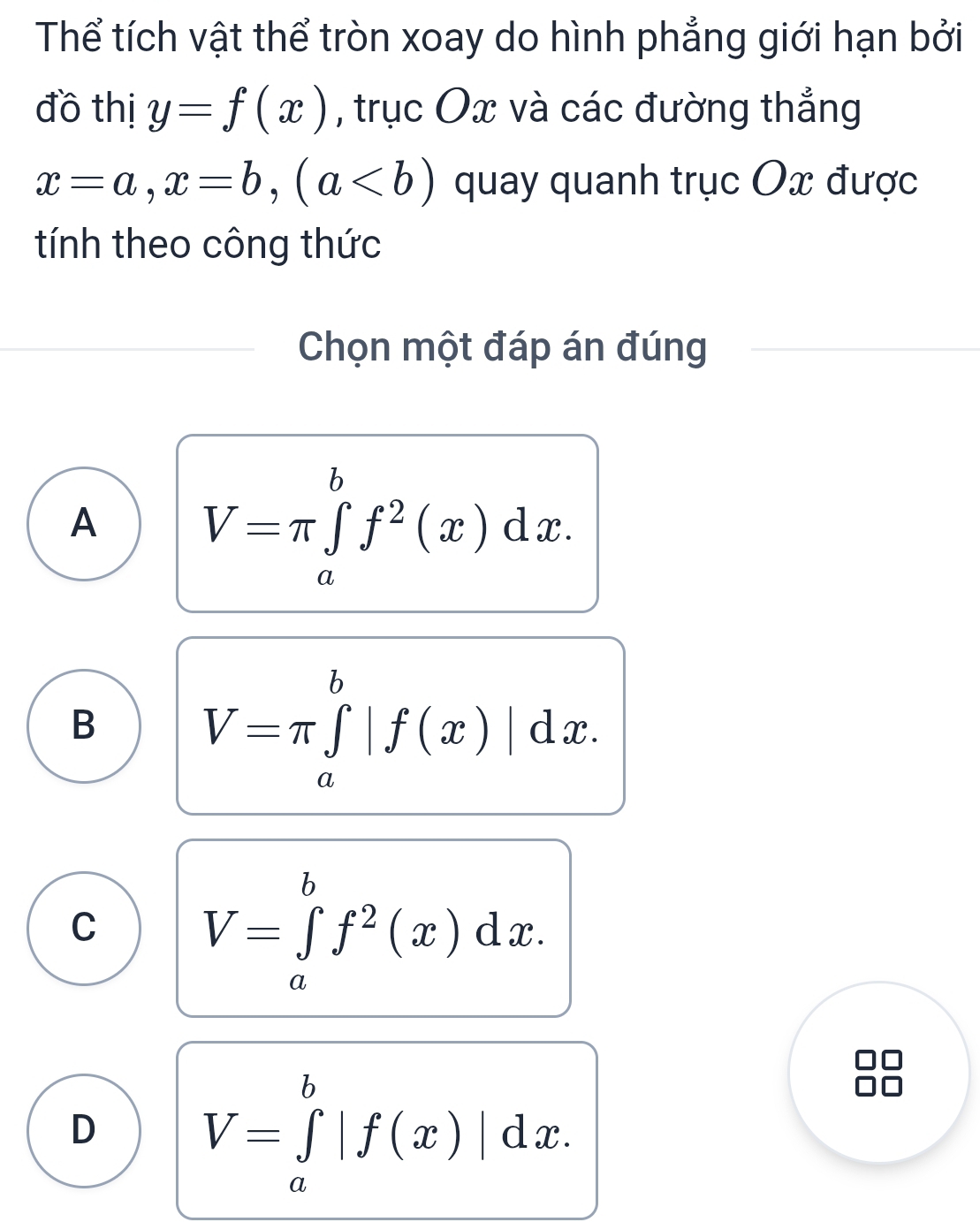 Thể tích vật thể tròn xoay do hình phẳng giới hạn bởi
đồ thị y=f(x) , trục Ox và các đường thẳng
x=a, x=b, (a quay quanh trục Ox được
tính theo công thức
Chọn một đáp án đúng
A V=π ∈tlimits _a^(bf^2)(x)dx.
B V=π ∈tlimits _a^(b|f(x)|dx.
C V=∈tlimits _a^bf^2)(x)dx.
D V=∈tlimits _a^b|f(x)|dx.