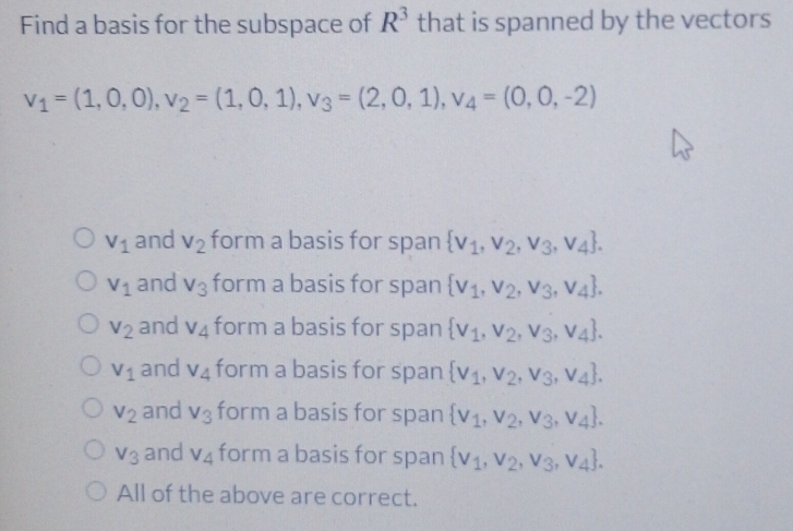 Find a basis for the subspace of R^3 that is spanned by the vectors
v_1=(1,0,0), v_2=(1,0,1), v_3=(2,0,1), v_4=(0,0,-2)
V_1 and V_2 form a basis for span  v_1,v_2,v_3,v_4.
V_1 and V_3 form a basis for span  v_1,v_2,v_3,v_4.
V_2 and v_4 form a basis for span  v_1,v_2,v_3,v_4.
V_1 and v_4 form a basis for span  v_1,v_2,v_3,v_4.
V_2 and v_3 form a basis for span  v_1,v_2,v_3,v_4.
V_3 and V_4 form a basis for span  v_1,v_2,v_3,v_4.
All of the above are correct.