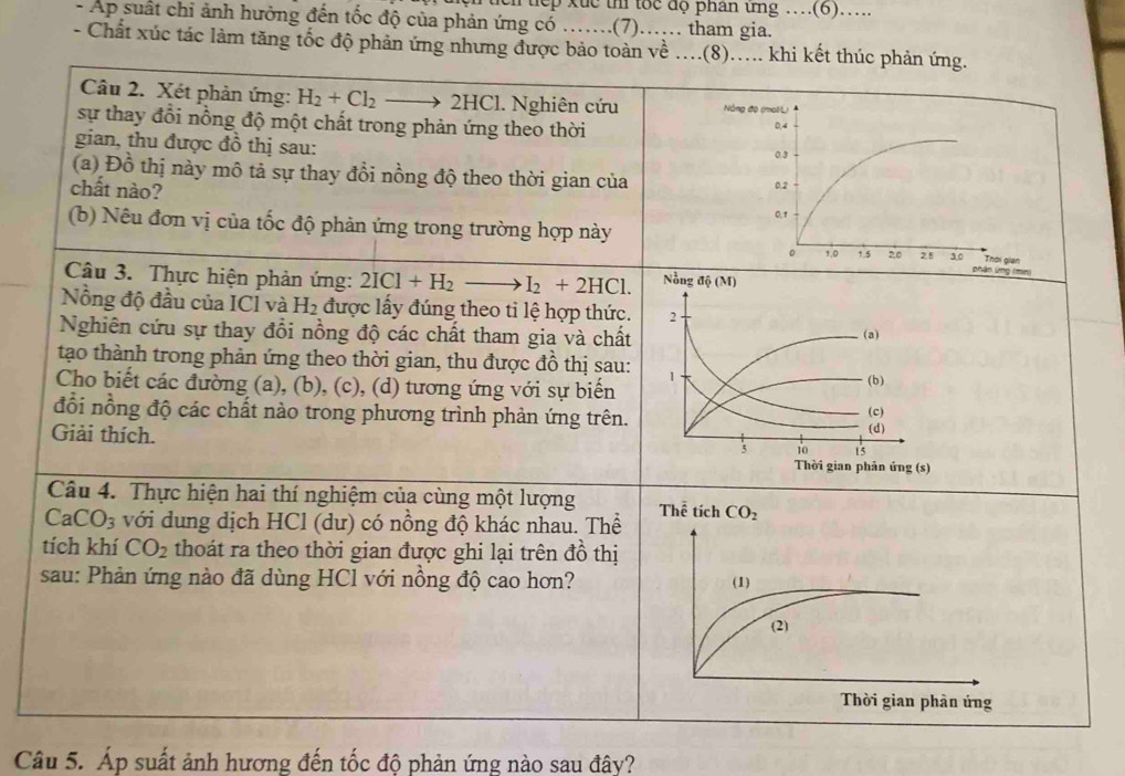 Tuch tiếp xức thi tốc độ phân ứng …(6)…..
- Ap suất chỉ ảnh hưởng đến tốc độ của phản ứng có …….(7) …… tham gia.
- Chất xúc tác làm tăng tốc độ phản ứng nhưng được bảo toàn về ....(8)..... khi kết thúc phản ứng.
Câu 2. Xét phản ứng: H_2+Cl_2 2HCl. Nghiên cứu N
sự thay đổi nồng độ một chất trong phản ứng theo thời 
gian, thu được đồ thị sau:
(a) Đồ thị này mô tả sự thay đổi nồng độ theo thời gian của 
chất nào?
(b) Nêu đơn vị của tốc độ phản ứng trong trường hợp này
Câu 3. Thực hiện phản ứng: 2ICl+H_2 . I_2+2HCl. Nồng độ (M)
Nồng độ đầu của ICl và H_2 được lấy đúng theo ti lệ hợp thức. 2 (a)
Nghiên cứu sự thay đổi nồng độ các chất tham gia và chất
tạo thành trong phản ứng theo thời gian, thu được đồ thị sau: 1
Cho biết các đường (a), (b), (c), (d) tương ứng với sự biến (b) (c)
đổi nồng độ các chất nào trong phương trình phản ứng trên.
(d)
5 10 15
Giải thích. Thời gian phản ứng (s)
Câu 4. Thực hiện hai thí nghiệm của cùng một lượng
CaCO_3 với dung dịch HCl (dư) có nồng độ khác nhau. Thể
tích khí CO_2 thoát ra theo thời gian được ghi lại trên đồ thị
sau: Phản ứng nào đã dùng HCl với nồng độ cao hơn?
Câu 5. Áp suất ảnh hương đến tốc độ phản ứng nào sau đây?