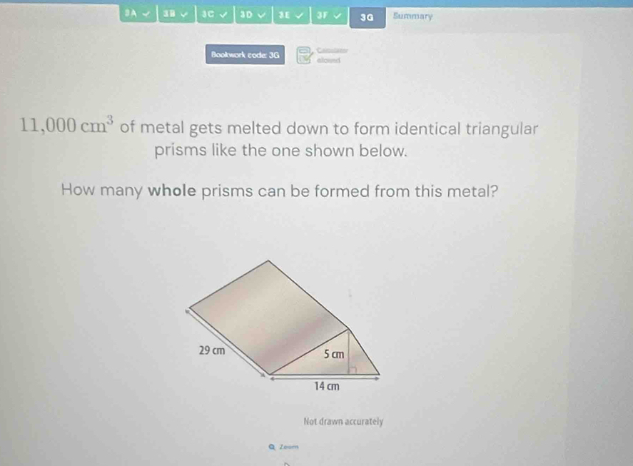 3A 3 √ 3C √ 3D 3E 3F 3G Summary 
Bookwork code: 3G aloued Calculatos
11,000cm^3 of metal gets melted down to form identical triangular 
prisms like the one shown below. 
How many whole prisms can be formed from this metal? 
Not drawn accurately 
Q Zoom