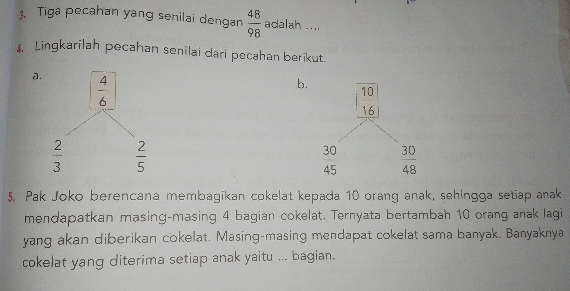 Tiga pecahan yang senilai dengan  48/98  adalah ....
4, Lingkarilah pecahan senilai dari pecahan berikut.
a
b
5. Pak Joko berencana membagikan cokelat kepada 10 orang anak, sehingga setiap anak
mendapatkan masing-masing 4 bagian cokelat. Ternyata bertambah 10 orang anak lagi
yang akan diberikan cokelat. Masing-masing mendapat cokelat sama banyak. Banyaknya
cokelat yang diterima setiap anak yaitu ... bagian.