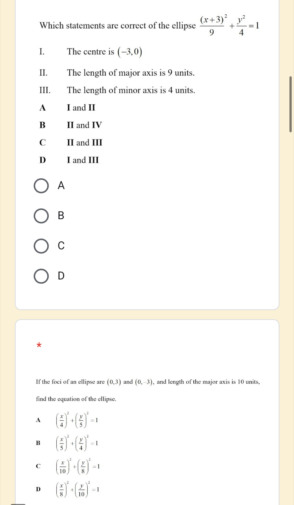 Which statements are correct of the ellipse frac (x+3)^29+ y^2/4 =1
I. The centre is (-3,0)
II. The length of major axis is 9 units.
III. The length of minor axis is 4 units.
A I and II
B II and IV
C II and III
D₹ I and III
A
B
C
D
*
If the foci of an ellipse are (0,3) and (0,-3) , and length of the major axis is 10 units,
find the equation of the ellipse.
A ( x/4 )^2+( y/5 )^2=1
B ( x/5 )^2+( y/4 )^2=1
C ( x/10 )^2+( y/8 )^2=1
D ( x/8 )^2+( y/10 )^2=1