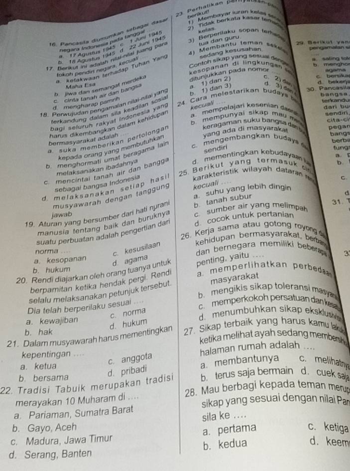 Membayar iuran kelas ssos
2) Tidak berkata kasar teraes
16. Pancosila diumumkan setiagaí dasa benkut!
3) Berperilaku sopan tema
negara Indonesia pada tanggal kelas
29. Berikut yan
9. 17 Agustis 1945 c. 1 Juni 1945
4) Merbantu teman seke
b. 18 Agustus 1945 d 22 Juni 1945
17. Berkut ini sdalah nilai-nilai juang pari tua dan guru
a. ketakwaan terhadap Tuhan Yan sedang kesusahan  pengamalan s
Contoh sikap yang sesuel denge b mengho
kesopanan di lingkungan  a. saling tok
fokoh pendin negara, kecuál
agama
c. bersika
Maha Esa
d. beksrja
b. jiwa dan semangat merdeka
c. 2)den d. 3) dan bangsa
18. Perwujudan pengamaian nilai-nilai yang b. 1) dan 3) a. 1) dan 2) ditunjukkan pada nomor
c cinta tanah ar dan bangsa
24 Cara melestarikan budays 30. Pancásila
d mengharap pamnh
terkandu
a. mempoləjari kesenian das
dari bù
terkandung dalam sila keadišan sosia
b. mempunyai sikap mau m sendin.
bagi seluruh rakyat indonesia yang
cita-cí
harus dikembanŋkan dalam kehidupan kecuali
pegar
a. suka memberikan pertolongan  keragaman suku bangsa  a t bangs
bermasyarakat adalah
c. mengembangkan buday berba
kepada orang yang membutuhkan yang ada di masyarakal
sendiri  füng
b. menghormali umat beragama lain
a. C
melaksanakan ibadahnya
25. Berikut yang termasuk c 
c mencintai tanah air dan bangg d. mementingkan kebudaya  
d. melaksanakan setiap hasil karakteristik wilayah dataran   b.
sebagai bangsa Indonesia
C.
a. suhu yang lebih dingin
musyawarah dengan tanggung kecuali .
19. Aturan yang bersumber dari hati nurani b tanah subur
d
31.   
jawab
manusia tentang baik dan buruknya c. sumber air yang melimpah
suatu perbuatan adalah pengertian dan . cocok untuk pertanian
26. Kerja sama atau gotong royon  
c. kesusilaan kehidupan bermasyarakal, ber 
norma dan bernegara memiliki bebera . 3
a. kesopanan
d. agama
20. Rendi diajarkan oleh orang tuanya untuk penting, yaitu ..
b. hukum
berpamitan ketika hendak pergi. Rendi a memperlihatkan perbe 
selalu melaksanakan petunjuk tersebut. masyarakat
b.mengikis sikap toleransi masy 
c memperkokoh persatuan dan k 
Dia telah berperilaku sesuai ....
c. norma
a. kewajiban
d. menumbuhkan sikap eksklusi 
d. hukum
b. hak 27. Sikap terbaik yang harus kamu l
21. Dalam musyawarah harus mementingkan ketika melihat ayah sedang membersh 
kepentingan .... halaman rumah adalah ....
a. ketua
c. anggota
b. bersama d. pribadi a. membantunya c. melihath
22. Tradisi Tabuik merupakan tradisi b. terus saja bermain d. cuek sa 
merayakan 10 Muharam di .... 28. Mau berbagi kepada teman merp
sikap yang sesuai dengan nilai Par
a. Pariaman, Sumatra Barat
sila ke ....
b. Gayo, Aceh c. ketiga
a. pertama
c. Madura, Jawa Timur
d. Serang, Banten b. kedua
d. keem