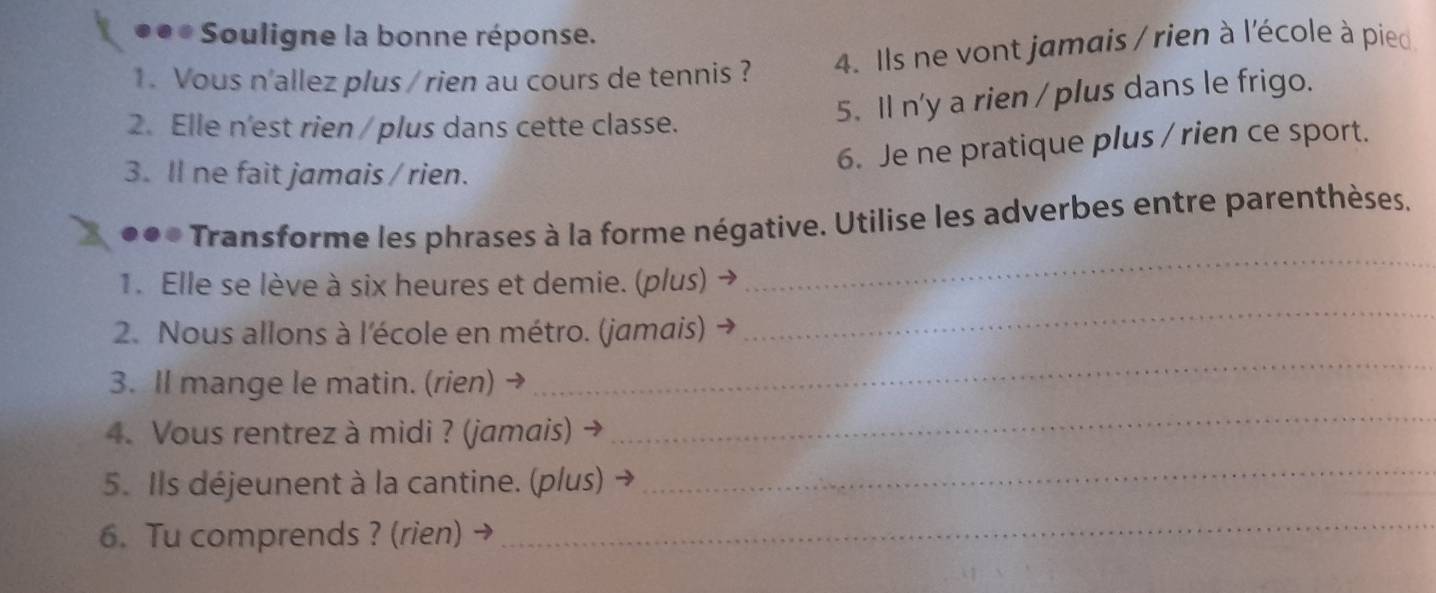 ●●* Souligne la bonne réponse. 
1. Vous n'allez plus / rien au cours de tennis ? 4. Ils ne vont jamais / rien à l'école à pied 
5. Il n'y a rien / plus dans le frigo. 
2. Elle n'est rien / plus dans cette classe. 
6. Je ne pratique plus / rien ce sport. 
3. ll ne fait jamais / rien. 
*** Transforme les phrases à la forme négative. Utilise les adverbes entre parenthèses. 
1. Elle se lève à six heures et demie. (plus) 
_ 
2. Nous allons à l'école en métro. (jamais) 
_ 
3. Il mange le matin. (rien) → 
_ 
4. Vous rentrez à midi ? (jamais) 
_ 
5. Ils déjeunent à la cantine. (plus) 
_ 
6. Tu comprends ? (rien) → 
_