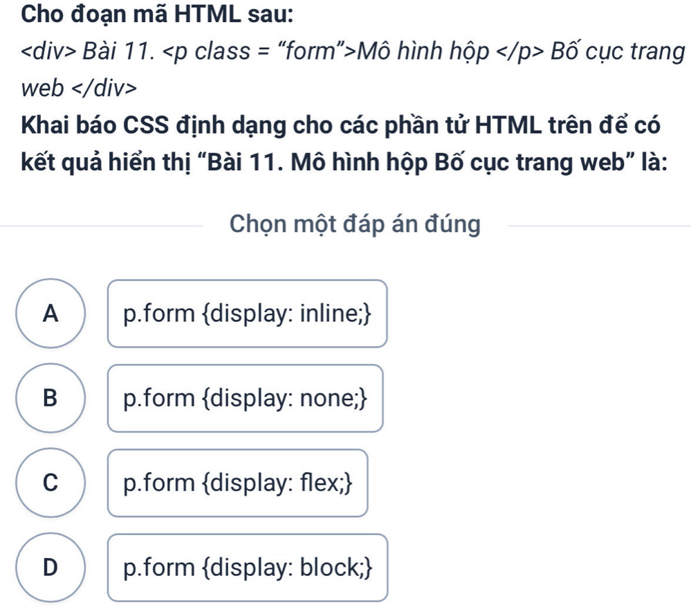 Cho đoạn mã HTML sau:
Bài 11. Mô hình hộp ∠ /p>Bhat o cục trang
web
Khai báo CSS định dạng cho các phần tử HTML trên để có
kết quả hiển thị “Bài 11. Mô hình hộp Bố cục trang web” là:
Chọn một đáp án đúng
A p.form display: inline;
B p.form display: none;
C p.form display: flex;
D p.form display: block;