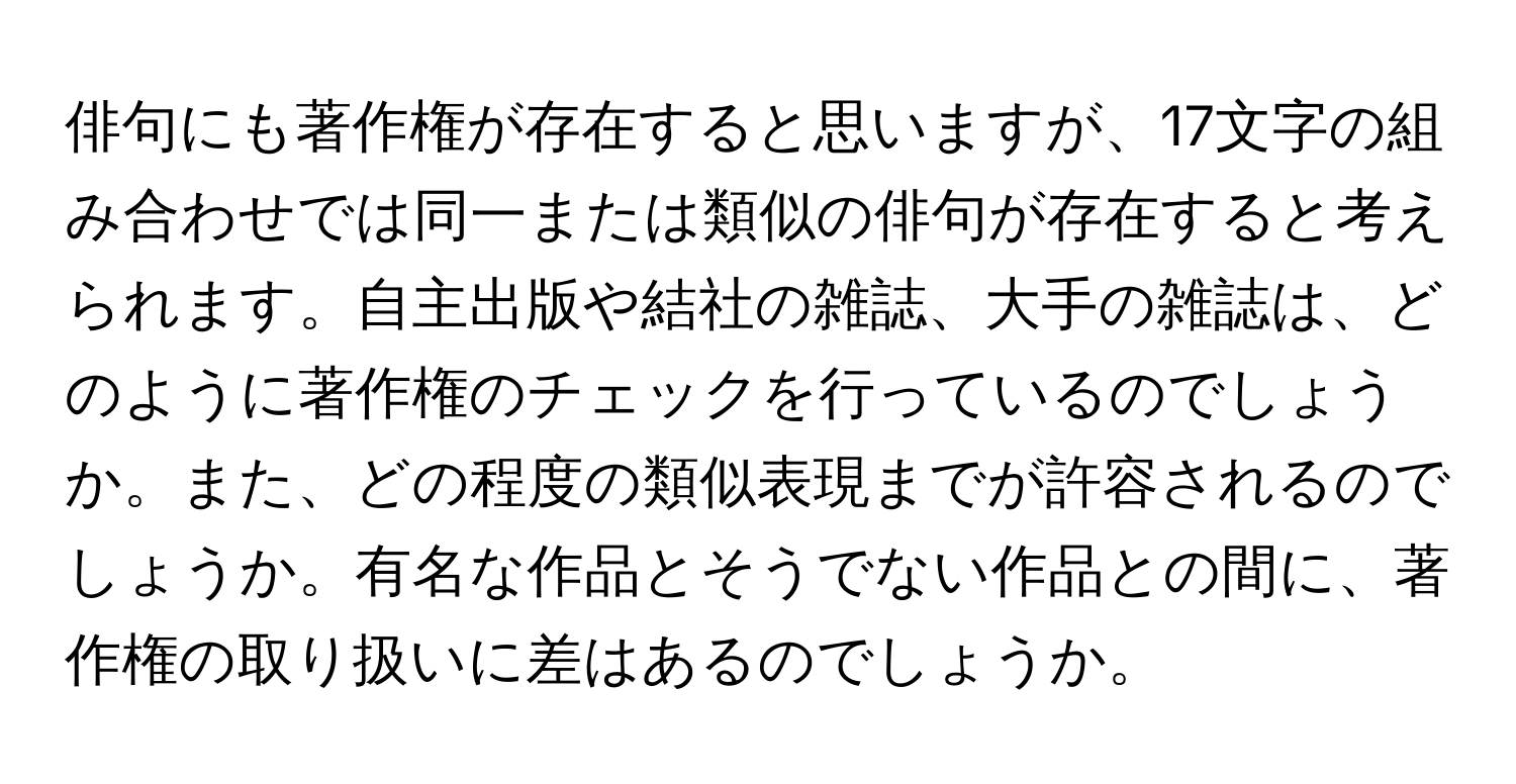 俳句にも著作権が存在すると思いますが、17文字の組み合わせでは同一または類似の俳句が存在すると考えられます。自主出版や結社の雑誌、大手の雑誌は、どのように著作権のチェックを行っているのでしょうか。また、どの程度の類似表現までが許容されるのでしょうか。有名な作品とそうでない作品との間に、著作権の取り扱いに差はあるのでしょうか。