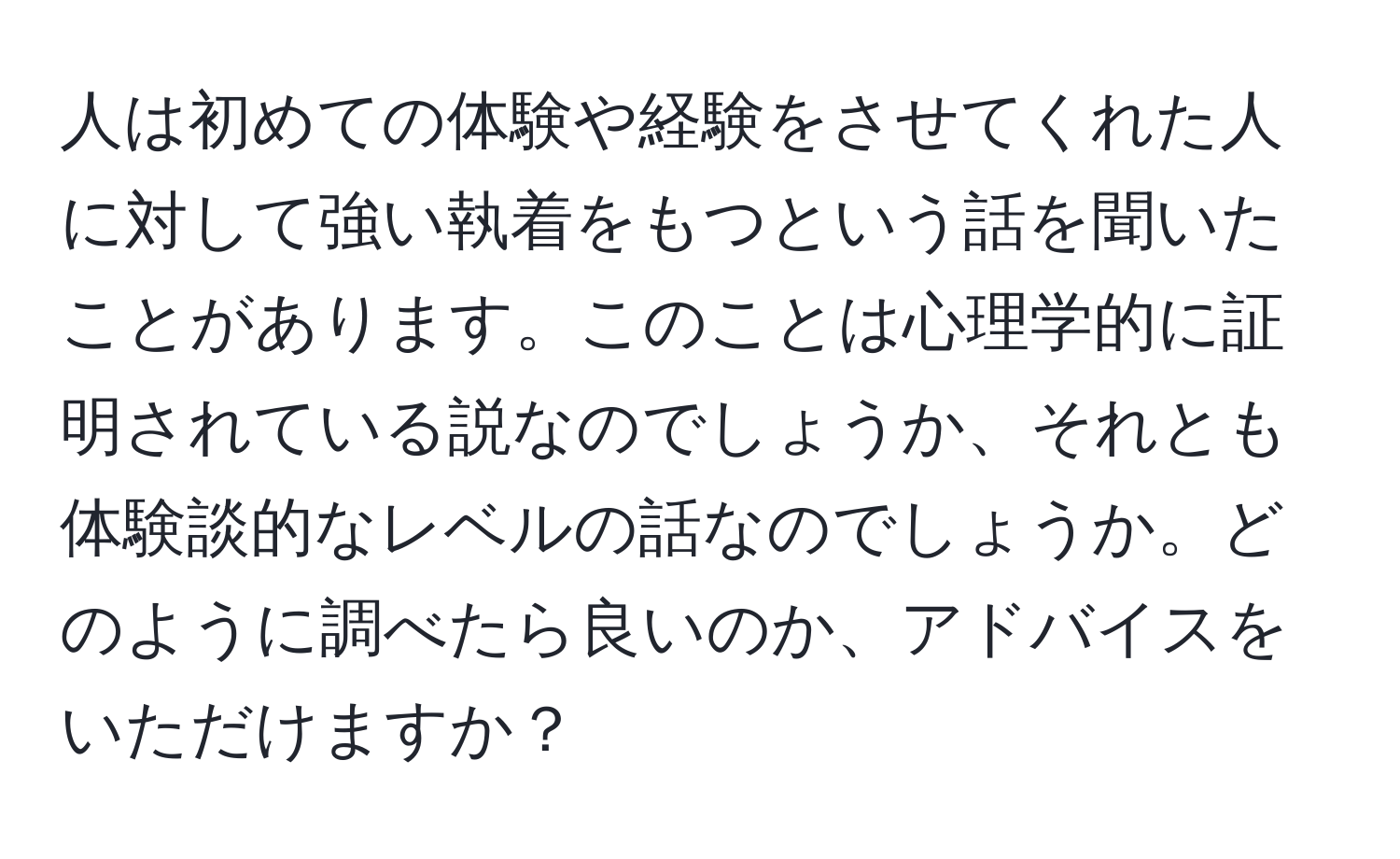 人は初めての体験や経験をさせてくれた人に対して強い執着をもつという話を聞いたことがあります。このことは心理学的に証明されている説なのでしょうか、それとも体験談的なレベルの話なのでしょうか。どのように調べたら良いのか、アドバイスをいただけますか？