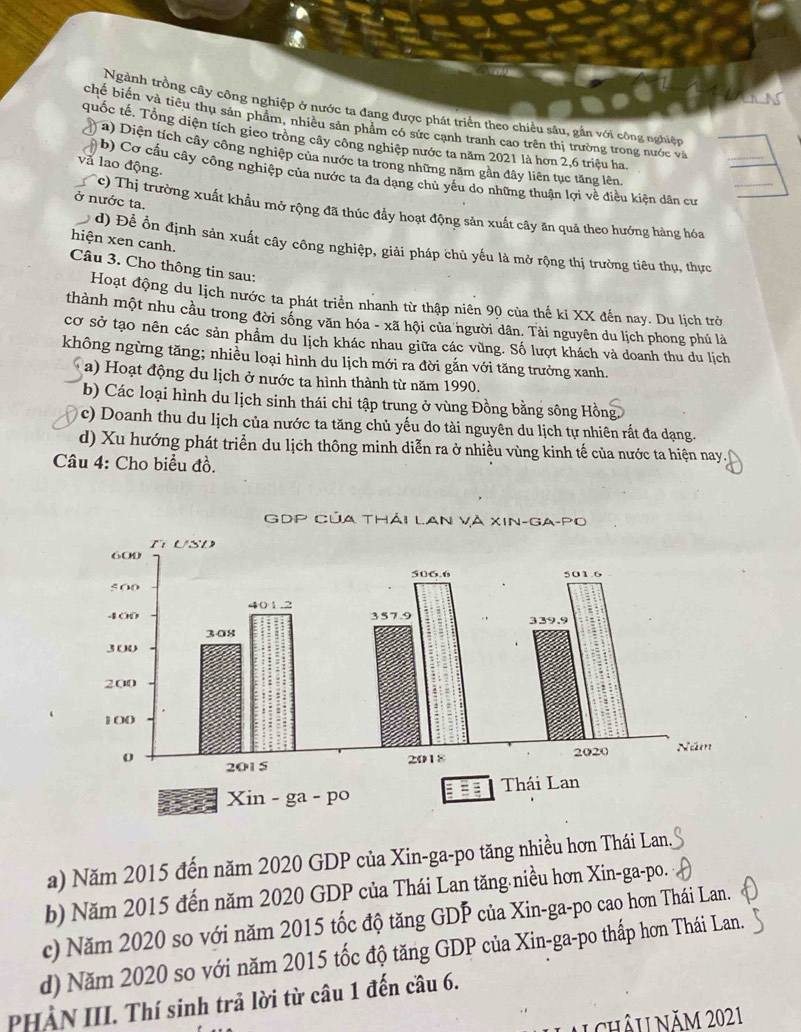 Ngành trồng cây công nghiệp ở nước ta đang được phát triển theo chiều sâu, gần với công nghiệp
chế biến và tiêu thụ sản phẩm, nhiều sản phẩm có sức cạnh tranh cao trên thị trường trong nước và
quốc tế. Tổng diện tích gieo trồng cây công nghiệp nước ta năm 2021 là hơn 2,6 triệu ha
a) Diện tích cây công nghiệp của nước ta trong những năm gần đây liên tục tăng lên.
và lao động.
b) Cơ cấu cây công nghiệp của nước ta đa dạng chủ yêu do những thuận lợi về điều kiện dân cư
c) Thị trường xuất khẩu mở rộng đã thúc đầy hoạt động sản xuất cây ăn quả theo hướng hàng hóa_
ở nước ta.
hiện xen canh.
d) Để ổn định sản xuất cây công nghiệp, giải pháp chủ yếu là mở rộng thị trường tiêu thụ, thực
Câu 3. Cho thông tin sau:
Hoạt động du lịch nước ta phát triển nhanh từ thập niên 90 của thế ki XX đến nay. Du lịch trở
thành một nhu cầu trong đời sống văn hóa - xã hội của người dân. Tài nguyên du lịch phong phú là
cơ sở tạo nên các sản phẩm du lịch khác nhau giữa các vùng. Số lượt khách và doanh thu du lịch
không ngừng tăng; nhiều loại hình du lịch mới ra đời gắn với tăng trưởng xanh.
a) Hoạt động du lịch ở nước ta hình thành từ năm 1990.
b) Các loại hình du lịch sinh thái chỉ tập trung ở vùng Đồng bằng sông Hồn
c) Doanh thu du lịch của nước ta tăng chủ yếu do tài nguyên du lịch tự nhiên rất đa dạng.
d) Xu hướng phát triển du lịch thông minh diễn ra ở nhiều vùng kinh tế của nước ta hiện nay.
Câu 4: Cho biểu đồ.
a) Năm 2015 đến năm 2020 GDP của Xin-ga-po tăng nhiều hơn Thái Lan.
b) Năm 2015 đến năm 2020 GDP của Thái Lan tăng niều hơn Xin-ga-po.
c) Năm 2020 so với năm 2015 tốc độ tăng GDP của Xin-ga-po cao hơn Thái Lan.
d) Năm 2020 so với năm 2015 tốc độ tăng GDP của Xin-ga-po thấp hơn Thái Lan.
PHÀN III. Thí sinh trả lời từ câu 1 đến cầu 6.
A châu năm 2021