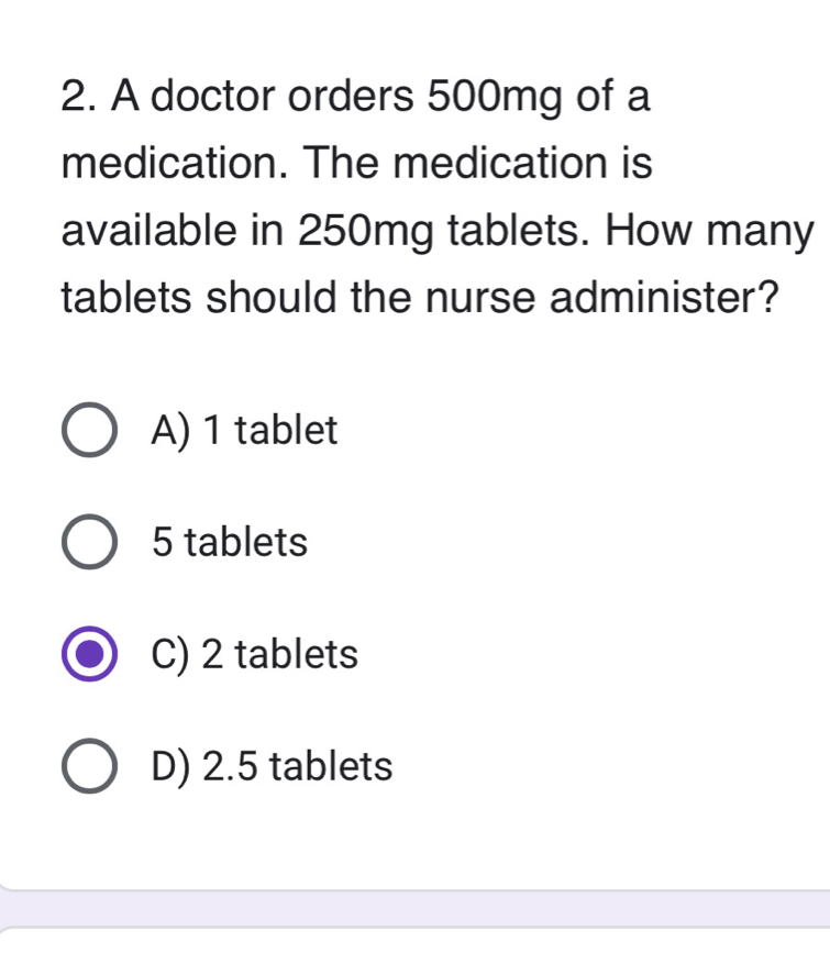 A doctor orders 500mg of a
medication. The medication is
available in 250mg tablets. How many
tablets should the nurse administer?
A) 1 tablet
5 tablets
C) 2 tablets
D) 2.5 tablets