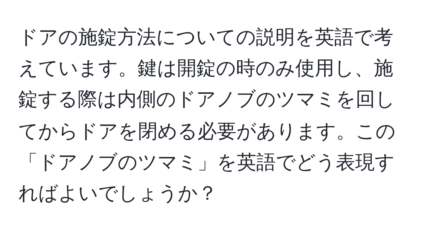 ドアの施錠方法についての説明を英語で考えています。鍵は開錠の時のみ使用し、施錠する際は内側のドアノブのツマミを回してからドアを閉める必要があります。この「ドアノブのツマミ」を英語でどう表現すればよいでしょうか？