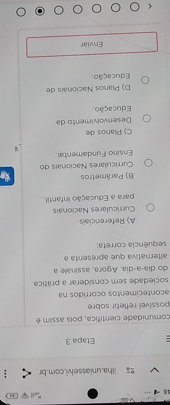 44
48
ilha.uniasselvi.com.br
: Etapa 3
comunidade científica, pois assim é
possível refletir sobre
acontecimentos ocorridos na
sociedade sem considerar a prática
do dia-a-dia. Agora, assinale a
alternativa que apresenta a
sequência correta:
A) Referenciais
Curriculares Nacionais
para a Educação Infantil.
B) Parâmetros
Curriculares Nacionais do
Ensino Fundamental.
C) Planos de
Desenvolvimento da
Educação.
D) Planos Nacionais de
Educação.
Enviar