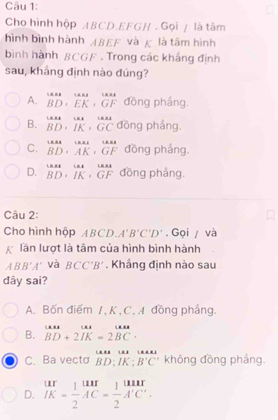 Cho hình hộp ABCD. EFGH. Gọi / là tâm
hình bình hành ABEF và K là tâm hình
bình hành BCGF. Trong các khắng định
sau, khẳng định nào đúng?
A. beginarrayr unx BD+EK+GFendarray đồng pháng.
B. beginarrayr uB BDendarray , beginarrayr ur IKendarray , beginarrayr LEA GCendarray đồng pháng.
C. beginarrayr uBAB, ^tan A BD· AK, GFendarray đồng pháng.
D. beginarrayr uasumeturues BD,IK,GFendarray đồng pháng.
Câu 2:
Cho hình hộp ABCD. A'B'C'D'. Gọi / và
lần lượt là tâm của hình bình hành
ABB'A' và BCC'B'. Khẳng định nào sau
đây sai?
A. Bốn điểm 1, K, C,A đồng phẳng.
B. beginarrayr uur BD+2IK=2BCendarray.
C. Ba vecto beginarrayr uase:uase: BD:IK:B'C'endarray không đồng phẳng.
D. beginarrayr ur JK= 1/2 AC= 1/2 A'C'.endarray