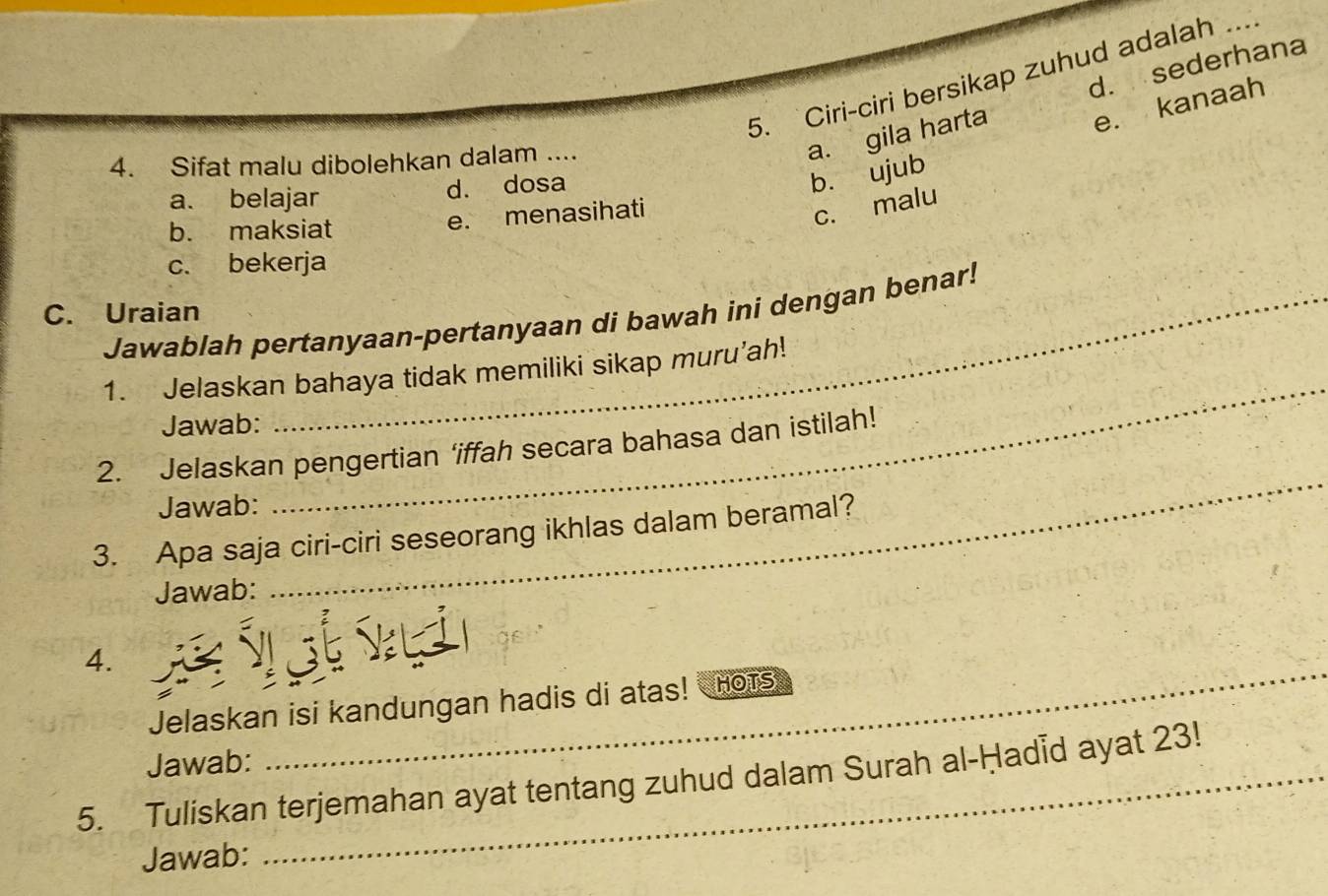 Ciri-ciri bersikap zuhud adalah ...
4. Sifat malu dibolehkan dalam ....
a. gila harta d. sederhana
e. kanaah
a. belajar d. dosa
b. ujub
c. malu
b. maksiat
e. menasihati
c. bekerja
C. Uraian
Jawablah pertanyaan-pertanyaan di bawah ini dengan benar!
_
1. Jelaskan bahaya tidak memiliki sikap muru’ah!
Jawab:
2. Jelaskan pengertian ‘iffah secara bahasa dan istilah!
Jawab:
3. Apa saja ciri-ciri seseorang ikhlas dalam beramal?
Jawab:
_
4.
Jelaskan isi kandungan hadis di atas! HoTS
Jawab:
_
5. Tuliskan terjemahan ayat tentang zuhud dalam Surah al-Ḥadid ayat 23!
Jawab: