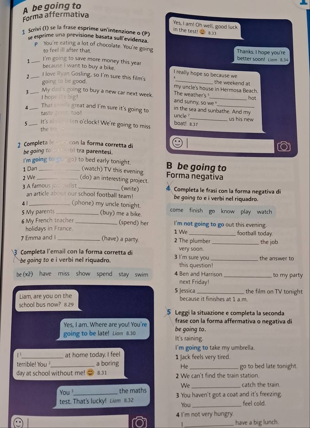 A be going to
Forma affermativa
Yes, I am! Oh well, good luck
in the test!
1 Scrivi (I) se la frase esprime un'intenzione o (P)  8.33
se esprime una previsione basata sull’evidenza.
P You're eating a lot of chocolate. You're going Thanks. I hope you're
to feel ill after that.
better soon! Liam 8.34
1 _I'm going to save more money this year
because I want to buy a bike. I really hope so because we
I love Ryan Gosling, so I'm sure this film's
going to be good. _the weekend at
my uncle's house in Hermosa Beach.
3 My dad's going to buy a new car next week. The weather's
Ihope it's big! _hot
and sunny, so we 
4 That smells great and I'm sure it's going to in the sea and sunbathe. And my
taste gras too! uncle _us his new
5  It's alrewy ten o'clock! We're going to miss
boat! 8.37
the
2 Completa         con la forma corretta di
be going to . ! , ,,  b tra parentesi.
I'm going to go ( go) to bed early tonight. B be going to
1 Dan _(watch) TV this evening. Forma negativa
2 We_
(do) an interesting project.
(write)
3 A famous jot malist _4 Completa le frasi con la forma negativa di
an article about our school football team! be going to e i verbi nel riquadro.
4 1_
(phone) my uncle tonight. come finish go know play watch
5 My parents _(buy) me a bike.
(spend) her
6 My French teacher _I'm not going to go out this evening.
holidays in France. 1 We _football today.
7 Emma and I_
(have) a party. 2 The plumber _the job
very soon.
3 Completa l’email con la forma corretta di 3 I'm sure you_
be going to e i verbi nel riquadro. the answer to
this question!
be (x2) have miss show spend stay swim 4 Ben and Harrison _to my party
next Friday!
5 Jessica _the film on TV tonight
Liam, are you on the because it finishes at 1 a.m.
school bus now? 8.29
5 Leggi la situazione e completa la seconda
frase con la forma affermativa o negativa di
Yes, I am. Where are you! You're be going to.
going to be late! Liarn 8.30 It's raining.
I'm going to take my umbrella.
1^1 _ at home today. I feel 1 Jack feels very tired.
terrible! You ?_ a boring
He _go to bed late tonight.
day at school without me! 8.31 2 We can't find the train station.
We _catch the train.
You_ the maths 3 You haven't got a coat and it's freezing.
test. That's lucky! Liam 8.32 feel cold.
You_
4 I'm not very hungry.
_have a big lunch.