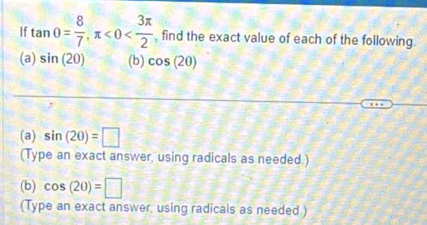 If tan 0= 8/7 , π <0< 3π /2  , find the exact value of each of the following. 
(a) sin (20) (b) cos (2θ )
(a) sin (20)=□
(Type an exact answer, using radicals as needed.) 
(b) cos (20)=□
(Type an exact answer, using radicals as needed.)